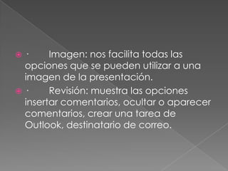 ·        Imagen: nos facilita todas las opciones que se pueden utilizar a una imagen de la presentación.·        Revisión: muestra las opciones insertar comentarios, ocultar o aparecer comentarios, crear una tarea de Outlook, destinatario de correo.