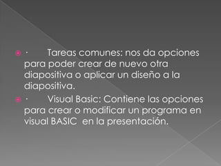 ·        Tareas comunes: nos da opciones para poder crear de nuevo otra diapositiva o aplicar un diseño a la diapositiva.·        Visual Basic: Contiene las opciones para crear o modificar un programa en visual BASIC  en la presentación.