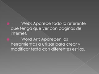 ·        Web: Aparece todo lo referente que tenga que ver con paginas de internet.·        Word Art: Aparecen las herramientas a utilizar para crear y modificar texto con diferentes estilos.