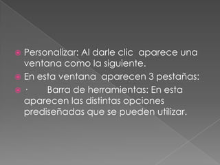 Personalizar: Al darle clic  aparece una ventana como la siguiente.En esta ventana  aparecen 3 pestañas:·        Barra de herramientas: En esta aparecen las distintas opciones prediseñadas que se pueden utilizar.
