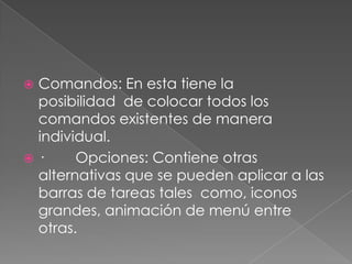 Comandos: En esta tiene la posibilidad  de colocar todos los comandos existentes de manera individual.·        Opciones: Contiene otras alternativas que se pueden aplicar a las barras de tareas tales  como, iconos grandes, animación de menú entre otras.