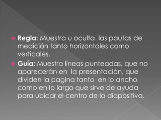Regla: Muestra u oculta  las pautas de medición tanto horizontales como verticales.Guía: Muestra líneas punteadas, que no aparecerán en  la presentación, que dividen la pagina tanto  en lo ancho como en lo largo que sirve de ayuda para ubicar el centro de la diapositiva.
