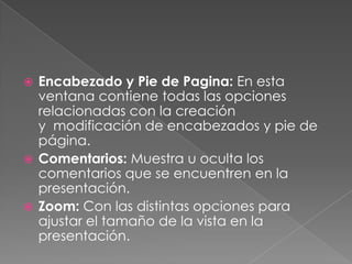 Encabezado y Pie de Pagina: En esta ventana contiene todas las opciones relacionadas con la creación y  modificación de encabezados y pie de página.Comentarios: Muestra u oculta los comentarios que se encuentren en la presentación.Zoom: Con las distintas opciones para ajustar el tamaño de la vista en la presentación.