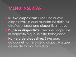 MENÚ INSERTARNueva diapositiva: Crea una nueva diapositiva. La cual muestra los distintos diseños al crear una diapositiva nueva.Duplicar diapositiva: Crea una copia de la diapositiva que se este trabajando.Numero de diapositiva: Sirve para colocar el numero de la diapositiva que desee de forma individual.