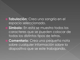 Tabulación: Crea una sangría en el espacio seleccionado.Símbolo: En esta se muestra todos los caracteres que se pueden colocar de todas los distintos tipos de letras.Comentario: Crea una pequeña nota sobre cualquier información sobre la diapositiva que se este trabajando.