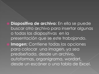 Diapositiva de archivo: En ella se puede buscar otro archivo para insertar algunas o todas las diapositivas  en la presentación que se este trabajando.Imagen: Contiene todas las opciones para colocar  una imagen, ya sea prediseñada, desde un archivo, autoformas, organigrama, wordart, desde un escáner o una tabla de Excel.