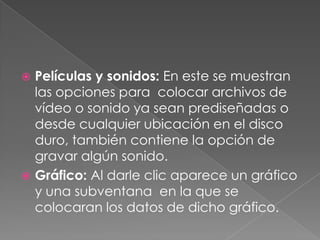 Películas y sonidos: En este se muestran las opciones para  colocar archivos de vídeo o sonido ya sean prediseñadas o desde cualquier ubicación en el disco duro, también contiene la opción de gravar algún sonido.Gráfico: Al darle clic aparece un gráfico y una subventana  en la que se colocaran los datos de dicho gráfico.