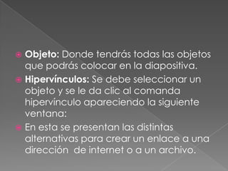 Objeto: Donde tendrás todas las objetos que podrás colocar en la diapositiva.Hipervínculos: Se debe seleccionar un objeto y se le da clic al comanda hipervínculo apareciendo la siguiente ventana:En esta se presentan las distintas alternativas para crear un enlace a una dirección  de internet o a un archivo.