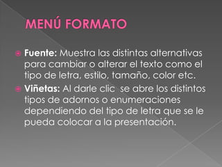 MENÚ FORMATOFuente: Muestra las distintas alternativas para cambiar o alterar el texto como el tipo de letra, estilo, tamaño, color etc. Viñetas: Al darle clic  se abre los distintos tipos de adornos o enumeraciones dependiendo del tipo de letra que se le pueda colocar a la presentación.