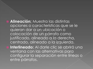 Alineación: Muestra las distintas opciones o características que se le quieran dar a un ubicación o colocación de un párrafo como justificado, alineado a la derecha, centrado, alineado a la izquierda.Interlineado: Al darle clic se abrirá una ventana con las alternativas para configurar la separación entre líneas o entre párrafos.