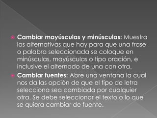 Cambiar mayúsculas y minúsculas: Muestra las alternativas que hay para que una frase o palabra seleccionada se coloque en minúsculas, mayúsculas o tipo oración, e inclusive el alternado de una con otra.Cambiar fuentes: Abre una ventana la cual nos da las opción de que el tipo de letra selecciona sea cambiada por cualquier otra. Se debe seleccionar el texto o lo que se quiera cambiar de fuente.