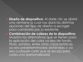 Diseño de diapositiva: Al darle clic se abrirá una ventana la cual nos dará las distintas opciones del tipo de diseño a escoger para cambiarla por la existente.Combinación de colores de la diapositiva: Muestra las alternativas que se tienen para la aplicación del color ya sea de fondo, titulo, sombra, entre otras características, ya sea predeterminadas (estándar) o ya sea cualquier color que se escoja para cada una (personalizada)