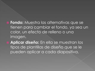 Fondo: Muestra las alternativas que se tienen para cambiar el fondo, ya sea un color, un efecto de relleno o una imagen.Aplicar diseño: En ella se muestran los tipos de plantillas de diseño que se le pueden aplicar a cada diapositiva.