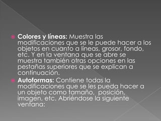 Colores y líneas: Muestra las modificaciones que se le puede hacer a los objetos en cuanto a líneas, grosor, fondo, etc. Y en la ventana que se abre se muestra también otras opciones en las pestañas superiores que se explican a continuación.Autoformas: Contiene todas la modificaciones que se les pueda hacer a un objeto como tamaño,  posición, imagen, etc. Abriéndose la siguiente ventana:
