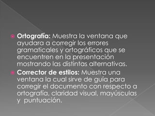 Ortografía: Muestra la ventana que ayudara a corregir los errores gramaticales y ortográficos que se encuentren en la presentación mostrando las distintas alternativas.Corrector de estilos: Muestra una ventana la cual sirve de guía para corregir el documento con respecto a ortografía, claridad visual, mayúsculas y  puntuación.