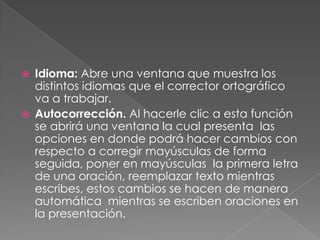 Idioma: Abre una ventana que muestra los distintos idiomas que el corrector ortográfico va a trabajar.Autocorrección. Al hacerle clic a esta función se abrirá una ventana la cual presenta  las opciones en donde podrá hacer cambios con respecto a corregir mayúsculas de forma seguida, poner en mayúsculas  la primera letra de una oración, reemplazar texto mientras escribes, estos cambios se hacen de manera automática  mientras se escriben oraciones en la presentación.