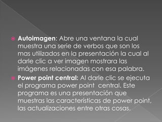 Autoimagen: Abre una ventana la cual muestra una serie de verbos que son los mas utilizados en la presentación la cual al darle clic a ver imagen mostrara las imágenes relacionadas con esa palabra.Powerpoint central: Al darle clic se ejecuta el programa powerpoint  central. Este programa es una presentación que muestras las características de powerpoint, las actualizaciones entre otras cosas.
