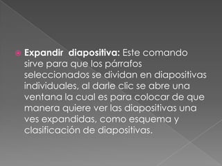 Expandir  diapositiva: Este comando sirve para que los párrafos seleccionados se dividan en diapositivas individuales, al darle clic se abre una ventana la cual es para colocar de que manera quiere ver las diapositivas una ves expandidas, como esquema y clasificación de diapositivas.