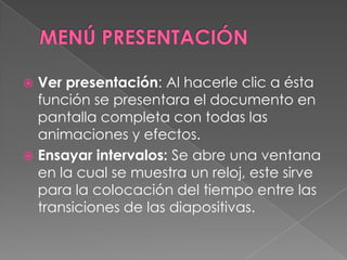 MENÚ PRESENTACIÓNVer presentación: Al hacerle clic a ésta función se presentara el documento en pantalla completa con todas las animaciones y efectos.Ensayar intervalos: Se abre una ventana en la cual se muestra un reloj, este sirve para la colocación del tiempo entre las transiciones de las diapositivas.