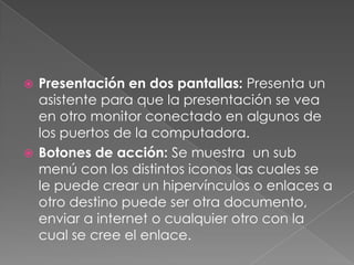 Presentación en dos pantallas: Presenta un asistente para que la presentación se vea en otro monitor conectado en algunos de los puertos de la computadora.Botones de acción: Se muestra  un sub menú con los distintos iconos las cuales se le puede crear un hipervínculos o enlaces a otro destino puede ser otra documento, enviar a internet o cualquier otro con la cual se cree el enlace.