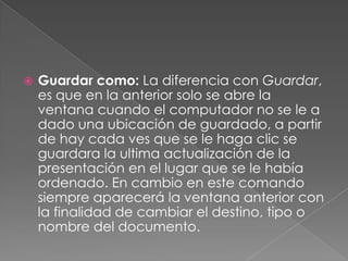 Guardar como: La diferencia con Guardar, es que en la anterior solo se abre la ventana cuando el computador no se le a dado una ubicación de guardado, a partir de hay cada ves que se le haga clic se guardara la ultima actualización de la presentación en el lugar que se le había ordenado. En cambio en este comando siempre aparecerá la ventana anterior con la finalidad de cambiar el destino, tipo o nombre del documento.