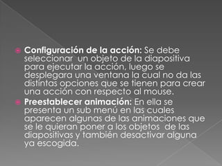 Configuración de la acción: Se debe seleccionar  un objeto de la diapositiva para ejecutar la acción, luego se desplegara una ventana la cual no da las distintas opciones que se tienen para crear una acción con respecto al mouse.Preestablecer animación: En ella se presenta un sub menú en las cuales aparecen algunas de las animaciones que se le quieran poner a los objetos  de las diapositivas y también desactivar alguna ya escogida.