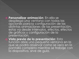 Personalizar animación: En ella se despliega una ventana con todas las opciones para la configuración de las distintas animaciones de las presentación, estas va desde intervalos, efectos, efectos de gráficos y configuración de la presentación.Vista previa de la presentación: Esta función abre una pequeña ventana en la que se podrá observar como se vera en la pantalla completa mientras se trabaje con la diapositiva, sirve de guía.