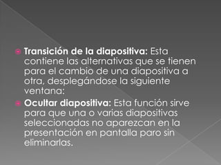 Transición de la diapositiva: Esta contiene las alternativas que se tienen para el cambio de una diapositiva a otra, desplegándose la siguiente ventana:Ocultar diapositiva: Esta función sirve para que una o varias diapositivas seleccionadas no aparezcan en la presentación en pantalla paro sin eliminarlas.