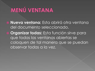 MENÚ VENTANANueva ventana: Esta abrirá otra ventana del documento seleccionado.Organizar todas: Esta función sirve para que todas las ventanas abiertas se coloquen de tal manera que se puedan observar todas a la vez.