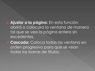 Ajustar a la página: En esta función abrirá o colocara la ventana de manera tal que se vea la página entera sin excedentes.Cascada: Coloca todas las ventana en orden progresivo para que se vean todas las barras de títulos.