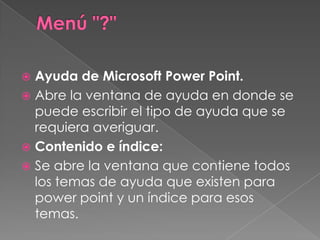 Menú "?" Ayuda de Microsoft Power Point.Abre la ventana de ayuda en donde se puede escribir el tipo de ayuda que se requiera averiguar.Contenido e índice:Se abre la ventana que contiene todos los temas de ayuda que existen para powerpoint y un índice para esos temas.