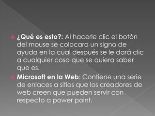 ¿Qué es esto?: Al hacerle clic el botón del mouse se colocara un signo de ayuda en la cual después se le dará clic a cualquier cosa que se quiera saber que es.Microsoft en la Web: Contiene una serie de enlaces a sitios que los creadores de web creen que pueden servir con respecto a powerpoint.