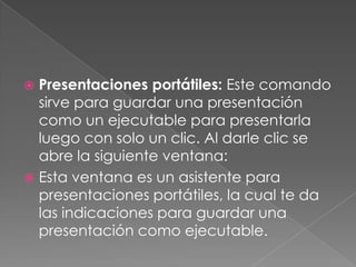 Presentaciones portátiles: Este comando sirve para guardar una presentación como un ejecutable para presentarla luego con solo un clic. Al darle clic se abre la siguiente ventana:Esta ventana es un asistente para presentaciones portátiles, la cual te da las indicaciones para guardar una presentación como ejecutable.