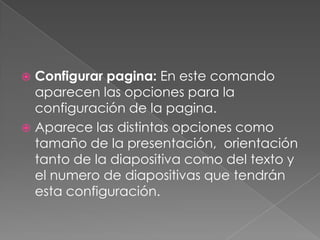 Configurar pagina: En este comando aparecen las opciones para la configuración de la pagina.Aparece las distintas opciones como tamaño de la presentación,  orientación tanto de la diapositiva como del texto y el numero de diapositivas que tendrán esta configuración.