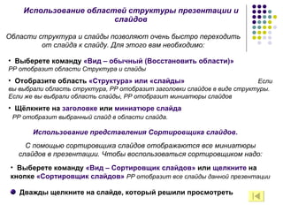 Использование областей структуры презентации и слайдов Области структура и слайды позволяют очень быстро переходить от слайда к слайду. Для этого вам необходимо: Выберете команду  «Вид – обычный (Восстановить области)»  РР отобразит области Структура и слайды Отобразите область  «Структура» или «слайды»  Если вы выбрали область структура, РР отобразит заголовки слайдов в виде структуры. Если же вы выбрали область слайды, РР отобразит миниатюры слайдов Щёлкните на  заголовке  или  миниатюре слайда  РР отобразит выбранный слайд в области слайда. Использование представления Сортировщика слайдов. С помощью сортировщика слайдов отображаются все миниатюры слайдов в презентации. Чтобы воспользоваться сортировщиком надо: Выберете команду  «Вид – Сортировщик слайдов»  или  щелкните  на кнопке  «Сортировщик слайдов»  РР отобразит все слайды данной презентации Дважды щелкните на слайде, который решили просмотреть 