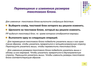 Перемещение и изменение размеров текстового блока. Для изменения  текстового блока выполните следующие действия. Выберите слайд, текстовой блок которого вы решили изменить. Щелкните на текстовом блоке, который вы решили изменить. РР выделит текстовый блок, по  краям которого отобразятся маркеры. Выполните одну из следующих операций. Для перемещения текстового блока подведите указатель мыши к его краю таким образом, чтобы указатель превратился в четырёхнапрвленную стрелку. Перетащите указатель мыши, чтобы переместить текстовый блок. Для изменения размеров текстового блока подведите указатель мыши к одному из его маркеров. Чтобы указатель превратился в двунаправленную стрелку. Переищите указатель мыши. Чтобы изменить размеры текстового блока соответствующим образом. 