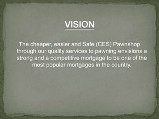 VISIONThe cheaper, easier and Safe (CES) Pawnshop through our quality services to pawning envisions a strong and a competitive mortgage to be one of the most popular mortgages in the country.