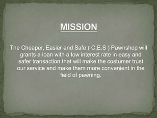 MISSIONThe Cheaper, Easier and Safe ( C.E.S ) Pawnshop will grants a loan with a low interest rate in easy and safer transaction that will make the costumer trust our service and make them more convenient in the field of pawning.