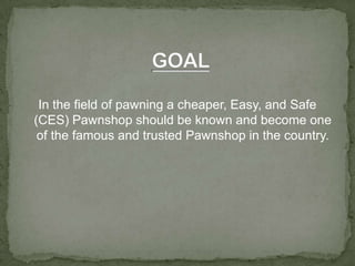 GOALIn the field of pawning a cheaper, Easy, and Safe (CES) Pawnshop should be known and become one of the famous and trusted Pawnshop in the country.