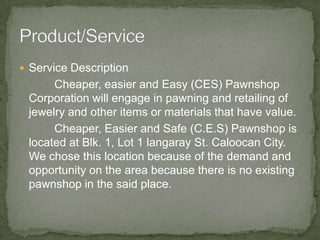 Product/ServiceService Description Cheaper, easier and Easy (CES) Pawnshop Corporation will engage in pawning and retailing of jewelry and other items or materials that have value.Cheaper, Easier and Safe (C.E.S) Pawnshop is located at Blk. 1, Lot 1 langaray St. Caloocan City. We chose this location because of the demand and opportunity on the area because there is no existing pawnshop in the said place.