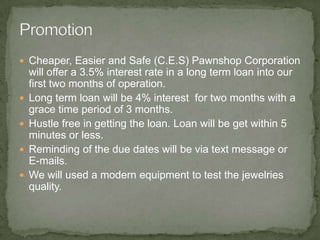 Cheaper, Easier and Safe (C.E.S) Pawnshop Corporation will offer a 3.5% interest rate in a long term loan into our first two months of operation.Long term loan will be 4% interest  for two months with a grace time period of 3 months.Hustle free in getting the loan. Loan will be get within 5 minutes or less.Reminding of the due dates will be via text message or E-mails.We will used a modern equipment to test the jewelries quality.  Promotion