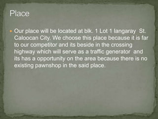 Our place will be located at blk. 1 Lot 1 langaray  St. Caloocan City. We choose this place because it is far to our competitor and its beside in the crossing highway which will serve as a traffic generator  and its has a opportunity on the area because there is no existing pawnshop in the said place. Place