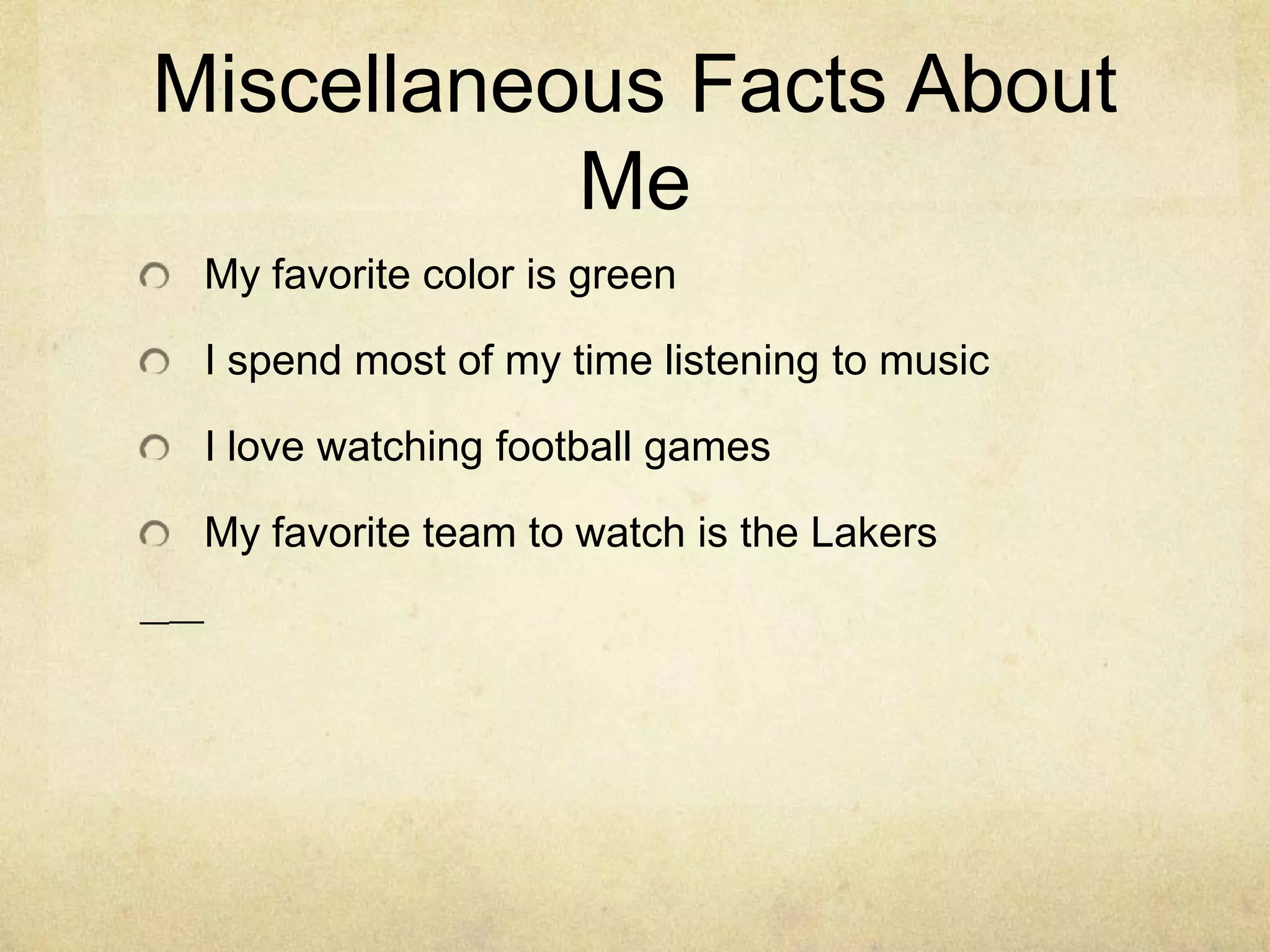 I love to listen to musicCareer I would like to haveI have not decided on what I wanted to be when I go up. I think there’s a lot of time until I have to know what career I want to pursue. I still don’t have anything in mind because there are so many careers I can have but I want to have one that I will enjoy having for my life. I have an idea that the type of category I want my career to be in is arts.College I would like to attendI would apply for many colleges. Some of my favorite colleges are USC, Pepperdine, and UCSD. The college that I would like to attend the most is UCSD. I would like to attend that school because it is far from home but not that far. It also has a beautiful campus.Miscellaneous Facts About MeMy favorite color is greenI spend most of my time listening to musicI love watching football gamesMy favorite team to watch is the Lakers 