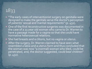 “The early cases of interventionist surgery on genitalia were designed to make the genitals serve the doctor's perception of patients' sexual and marital requirements” (p. 432).One of the first reconstructive surgeries was documented in the case of a 23 year old woman who came to Dr. Warren to have a passage made for a vagina so that she could have normative heterosexual relations.  She had breasts and a clitoris, but no vagina or uterus.After the surgery, Dr. Warren claimed to have seen what resembled a labia and a uterus form and thus concluded that the woman was now “a (normal) woman who bled, could be penetrated, and, the doctor suggested, could bear children” (p. 432).1833 