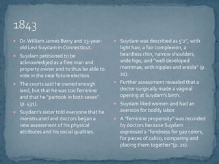 1843Dr. William James Barry and 23-year-old Levi Suydam in Connecticut.Suydam petitioned to be acknowledged as a free man and property owner and to thus be able to vote in the near future election.The courts said he owned enough land, but that he was too feminine and that he “partook in both sexes” (p. 431).Suydam’s sister told everyone that he menstruated and doctors began a new assessment of his physical attributes and his social qualities.Suydam was described as 5’2”, with light hair, a fair complexion, a beardless chin, narrow shoulders, wide hips, and “well developed mammae, with nipples and areola” (p. 21).Further assessment revealed that a doctor surgically made a vaginal opening at Suydam’s birth.Suydam liked women and had an aversion for bodily labor.A “feminine propensity” was recorded by doctors because Suydam expressed a "fondness for gay colors, for pieces of calico, comparing and placing them together”(p. 21).