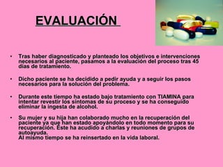 EVALUACIÓN  Tras haber diagnosticado y planteado los objetivos e intervenciones necesarios al paciente, pasamos a la evaluación del proceso tras 45 días de tratamiento.  Dicho paciente se ha decidido a pedir ayuda y a seguir los pasos necesarios para la solución del problema. Durante este tiempo ha estado bajo tratamiento con TIAMINA para intentar revestir los síntomas de su proceso y se ha conseguido eliminar la ingesta de alcohol. Su mujer y su hija han colaborado mucho en la recuperación del paciente ya que han estado apoyándolo en todo momento para su recuperación. Éste ha acudido a charlas y reuniones de grupos de autoayuda. Al mismo tiempo se ha reinsertado en la vida laboral. 