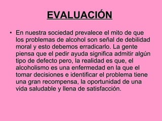 EVALUACIÓN   En nuestra sociedad prevalece el mito de que los problemas de alcohol son señal de debilidad moral y esto debemos erradicarlo. La gente piensa que el pedir ayuda significa admitir algún tipo de defecto pero, la realidad es que, el alcoholismo es una enfermedad en la que el tomar decisiones e identificar el problema tiene una gran recompensa, la oportunidad de una vida saludable y llena de satisfacción. 