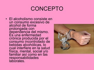CONCEPTO El alcoholismo consiste en un consumo excesivo de alcohol de forma prolongada con dependencia del mismo. Es una enfermedad crónica producida por el consumo incontrolado de bebidas alcohólicas, lo cual interfiere en la salud física, mental, social y/o familiar así como en las responsabilidades laborales.  
