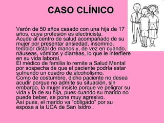 CASO CLÍNICO   Varón de 50 años casado con una hija de 17 años, cuya profesión es electricista. Acude al centro de salud acompañado de su mujer por presentar ansiedad, insomnio, temblor distal de manos y, de vez en cuando, náuseas, vómitos y diarreas, lo que le interfiere en su vida laboral. El médico de familia lo remite a Salud Mental por sospecha de que el paciente podría estar sufriendo un cuadro de alcoholismo. Como de costumbre, dicho paciente no desea acudir porque no admite su situación, sin embargo, la mujer insiste porque ve peligrar su vida y la de su hija, pues cuando su marido no puede beber, se pone muy agresivo. Así pues, el marido va “obligado” por su esposa a la UCA de San Isidro .  