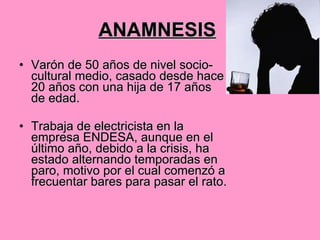 ANAMNESIS   Varón de 50 años de nivel socio-cultural medio, casado desde hace 20 años con una hija de 17 años de edad.   Trabaja de electricista en la empresa ENDESA, aunque en el último año, debido a la crisis, ha estado alternando temporadas en paro, motivo por el cual comenzó a frecuentar bares para pasar el rato. 